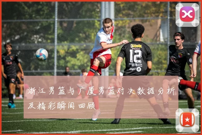 浙江男篮与广厦男篮对决数据分析及精彩瞬间回顾