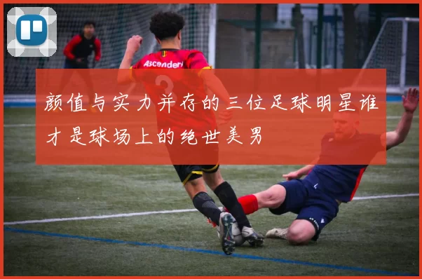颜值与实力并存的三位足球明星谁才是球场上的绝世美男