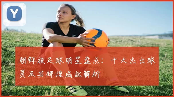 朝鲜族足球明星盘点：十大杰出球员及其辉煌成就解析