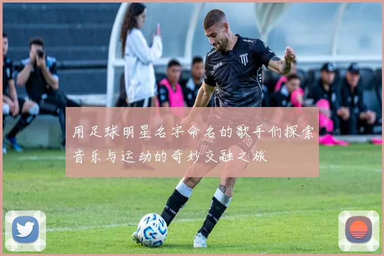 用足球明星名字命名的歌手们探索音乐与运动的奇妙交融之旅
