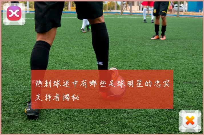 热刺球迷中有哪些足球明星的忠实支持者揭秘