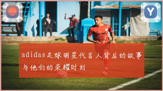 adidas足球明星代言人背后的故事与他们的荣耀时刻