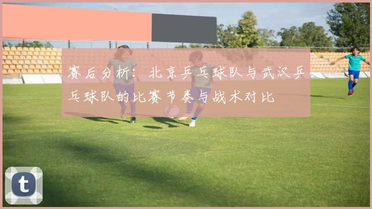 赛后分析：北京乒乓球队与武汉乒乓球队的比赛节奏与战术对比