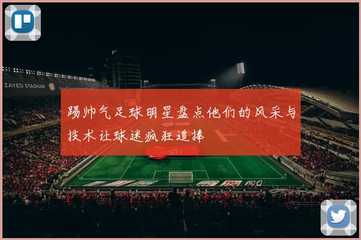 踢帅气足球明星盘点他们的风采与技术让球迷疯狂追捧