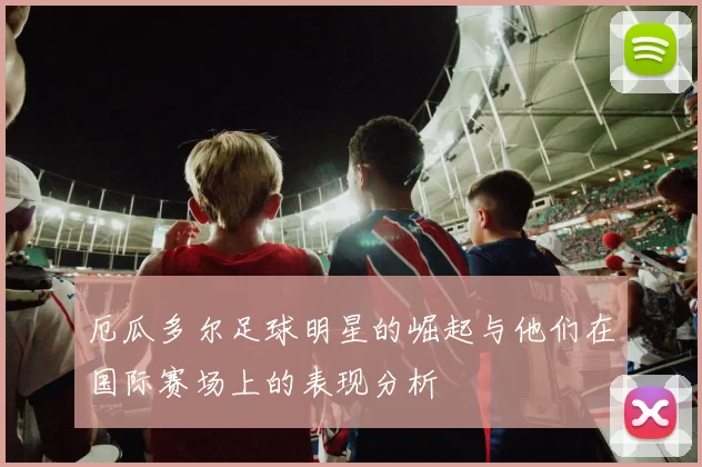 厄瓜多尔足球明星的崛起与他们在国际赛场上的表现分析