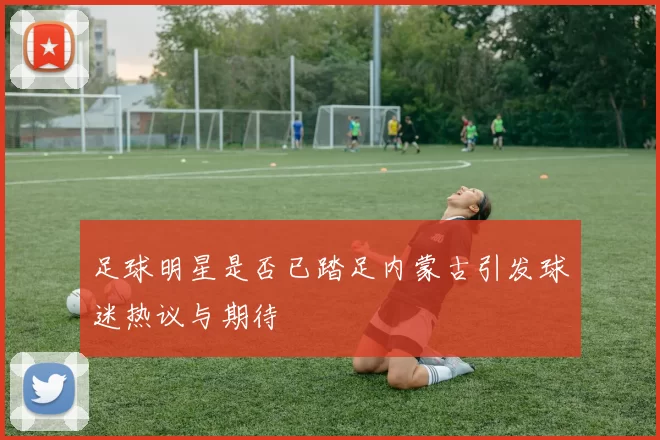 足球明星是否已踏足内蒙古引发球迷热议与期待