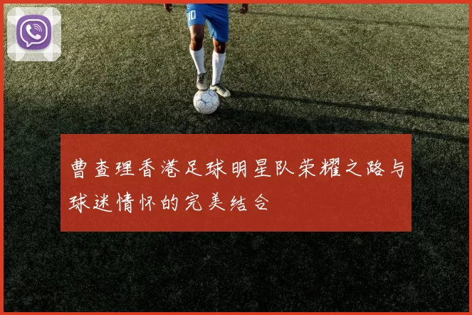 曹查理香港足球明星队荣耀之路与球迷情怀的完美结合