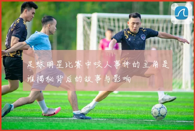 足球明星比赛中咬人事件的主角是谁揭秘背后的故事与影响