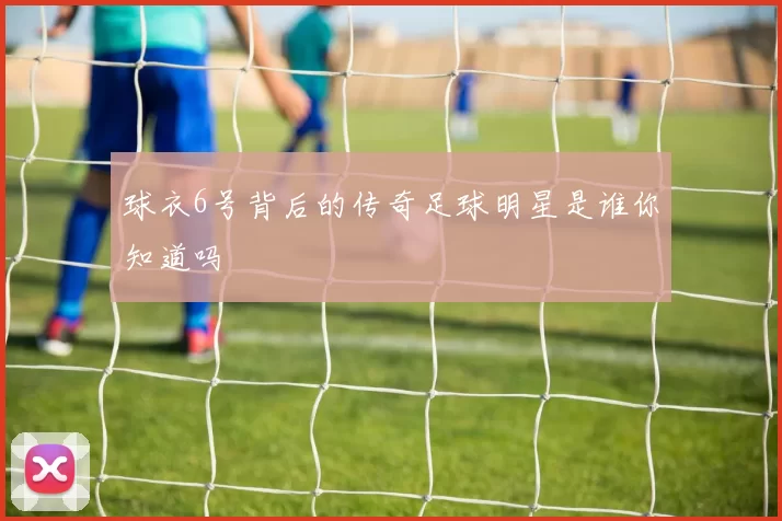 球衣6号背后的传奇足球明星是谁你知道吗