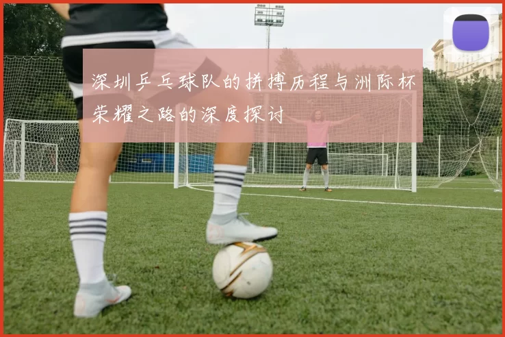 深圳乒乓球队的拼搏历程与洲际杯荣耀之路的深度探讨