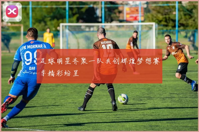 足球明星齐聚一队共创辉煌梦想赛季精彩纷呈