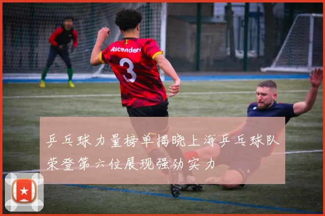 乒乓球力量榜单揭晓上海乒乓球队荣登第六位展现强劲实力