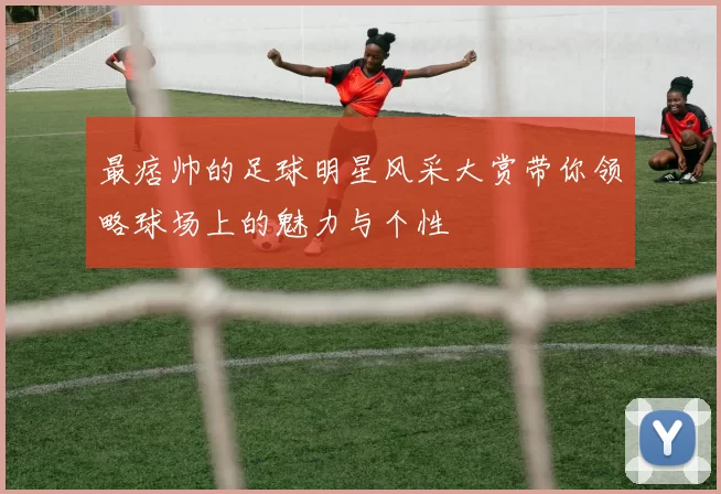 最痞帅的足球明星风采大赏带你领略球场上的魅力与个性