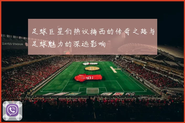 足球巨星们热议梅西的传奇之路与足球魅力的深远影响