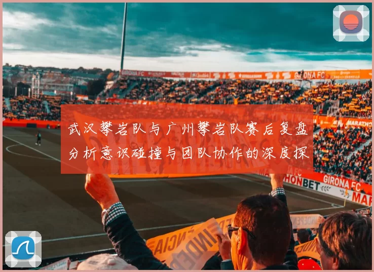 武汉攀岩队与广州攀岩队赛后复盘分析意识碰撞与团队协作的深度探讨