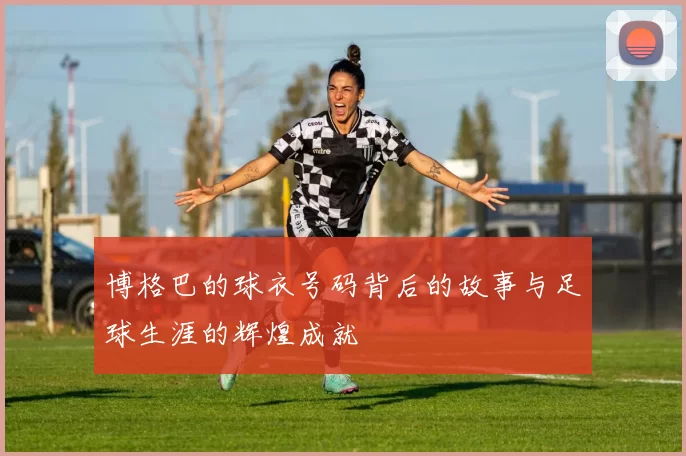 博格巴的球衣号码背后的故事与足球生涯的辉煌成就