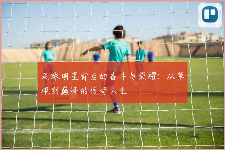 足球明星背后的奋斗与荣耀：从草根到巅峰的传奇人生