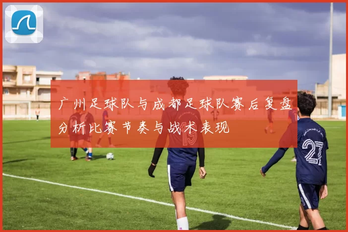 广州足球队与成都足球队赛后复盘分析比赛节奏与战术表现