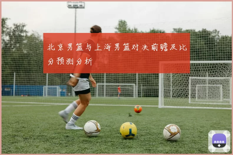 北京男篮与上海男篮对决前瞻及比分预测分析