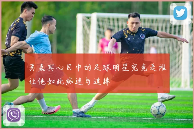 男嘉宾心目中的足球明星究竟是谁让他如此痴迷与追捧