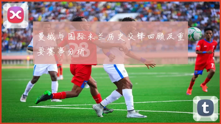 曼城与国际米兰历史交锋回顾及重要赛事分析