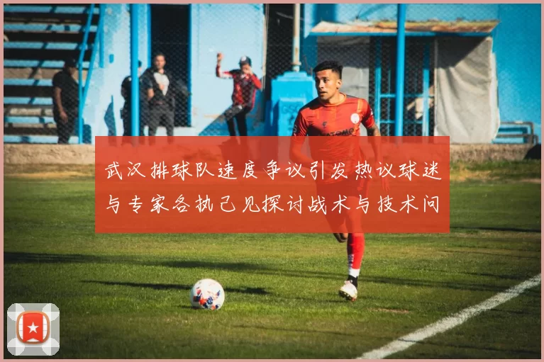 武汉排球队速度争议引发热议球迷与专家各执己见探讨战术与技术问题