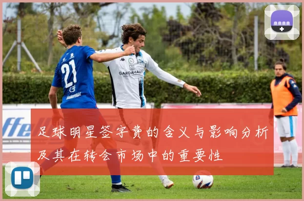 足球明星签字费的含义与影响分析及其在转会市场中的重要性