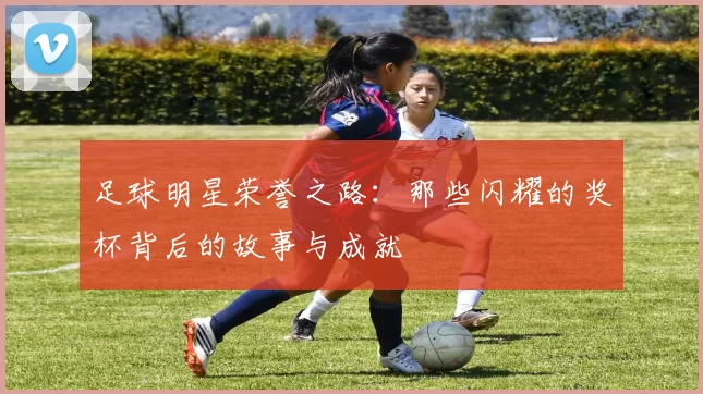 足球明星荣誉之路：那些闪耀的奖杯背后的故事与成就