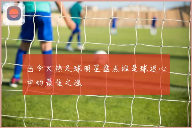 当今火热足球明星盘点谁是球迷心中的最佳之选
