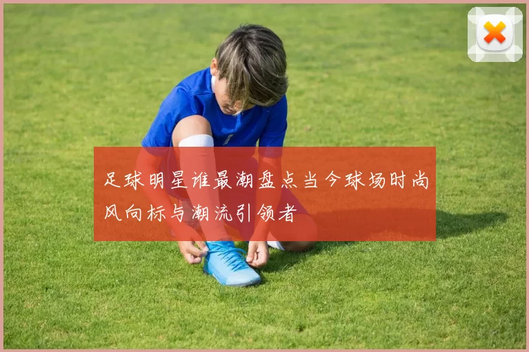 足球明星谁最潮盘点当今球场时尚风向标与潮流引领者