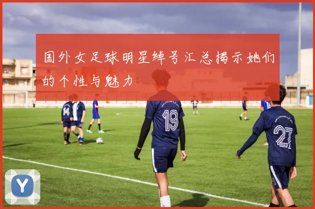 国外女足球明星绰号汇总揭示她们的个性与魅力