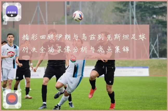 精彩回顾伊朗与乌兹别克斯坦足球对决全场录像分析与亮点集锦