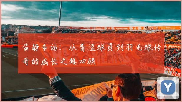 黄静专访：从青涩球员到羽毛球传奇的成长之路回顾