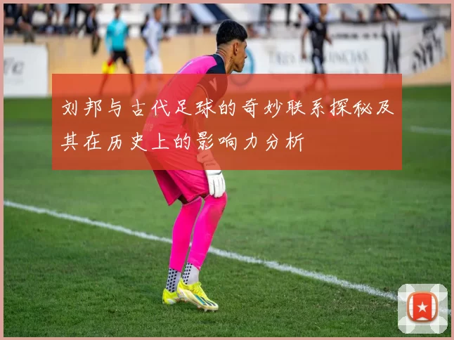 刘邦与古代足球的奇妙联系探秘及其在历史上的影响力分析