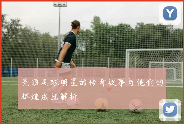 秃顶足球明星的传奇故事与他们的辉煌成就解析