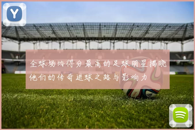 全球场均得分最高的足球明星揭晓他们的传奇进球之路与影响力