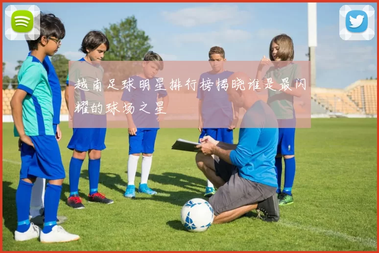 越南足球明星排行榜揭晓谁是最闪耀的球场之星