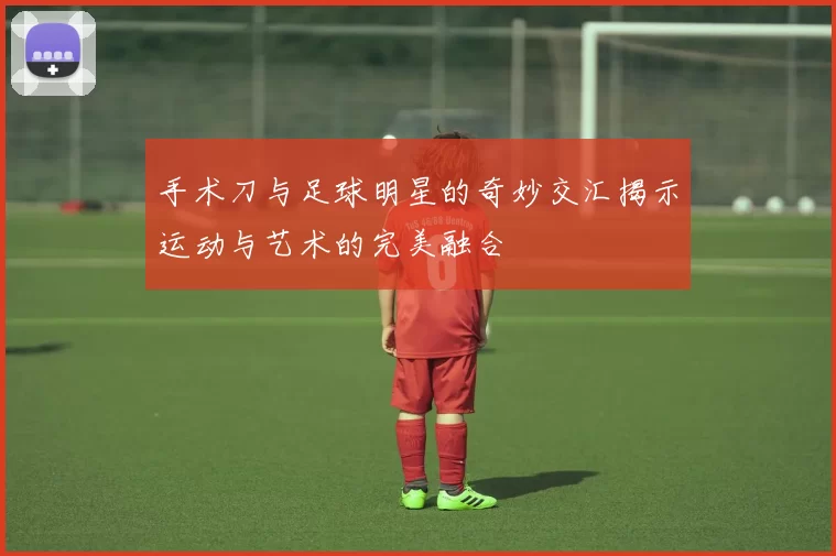 手术刀与足球明星的奇妙交汇揭示运动与艺术的完美融合