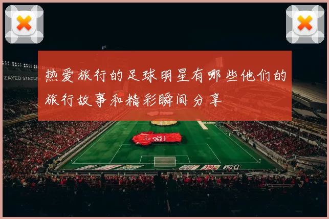 热爱旅行的足球明星有哪些他们的旅行故事和精彩瞬间分享