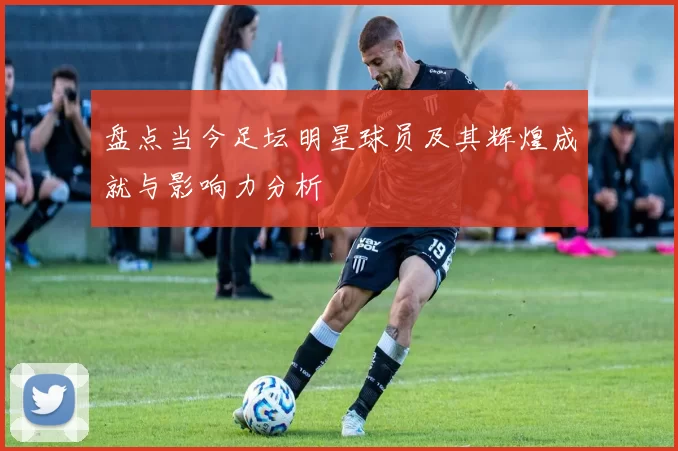 盘点当今足坛明星球员及其辉煌成就与影响力分析