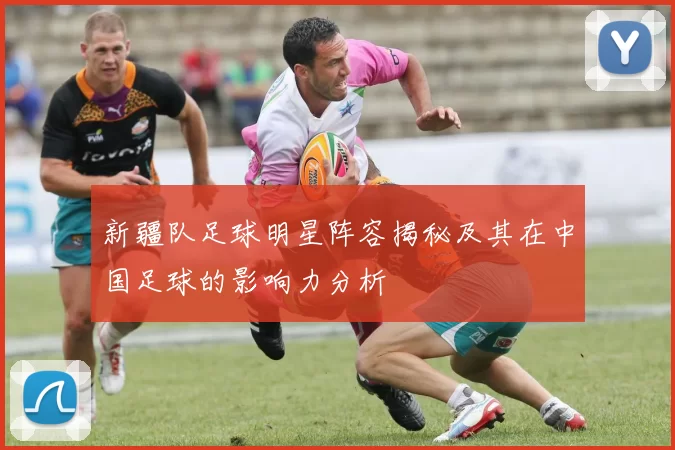 新疆队足球明星阵容揭秘及其在中国足球的影响力分析