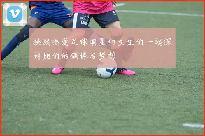 挑战热爱足球明星的女生们一起探讨她们的偶像与梦想