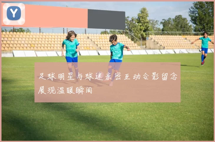 足球明星与球迷亲密互动合影留念展现温暖瞬间
