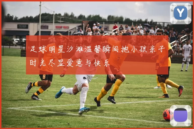 足球明星沙滩温馨瞬间抱小孩亲子时光尽显爱意与快乐