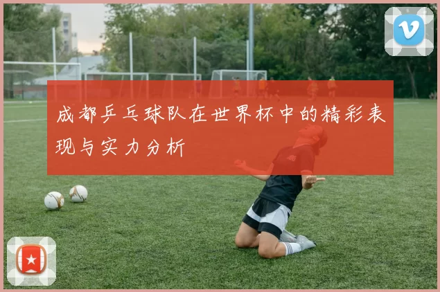 成都乒乓球队在世界杯中的精彩表现与实力分析