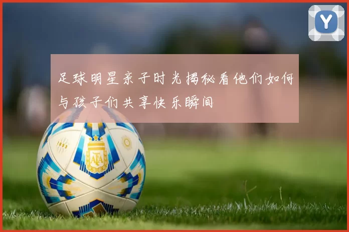 足球明星亲子时光揭秘看他们如何与孩子们共享快乐瞬间