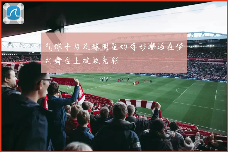气球手与足球明星的奇妙邂逅在梦幻舞台上绽放光彩