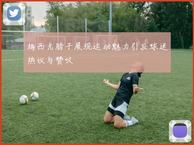 梅西光膀子展现运动魅力引发球迷热议与赞叹